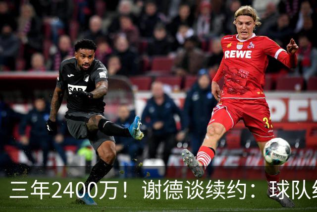 三年2400万！谢德谈续约：球队给我的报价很公平 努力不辜负信任