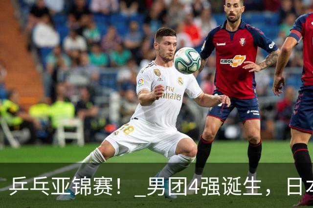 乒乓亚锦赛！ 男团4强诞生，日本苦战3-2逆转，林诗栋3-1，向鹏3-0