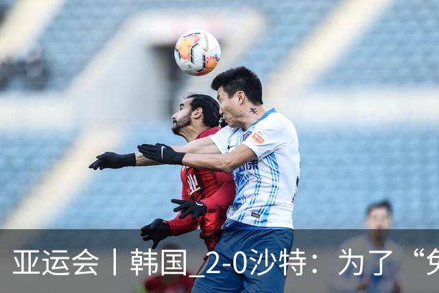 亚运会丨韩国 2-0沙特：为了“免兵役”，上半场可以演，下半场必须拼