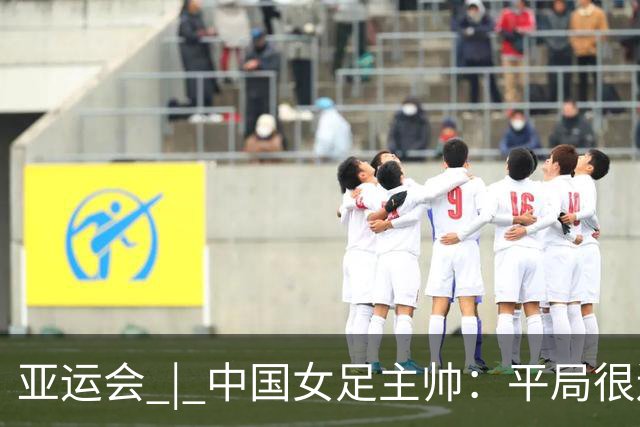 亚运会 | 中国女足主帅：平局很遗憾，仍有信心以小组头名出线