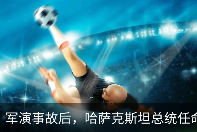 军演事故后，哈萨克斯坦总统任命新防长