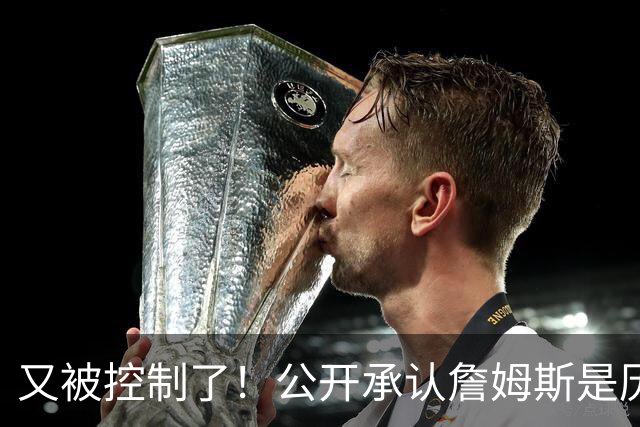 又被控制了！公开承认詹姆斯是历史最佳球员...