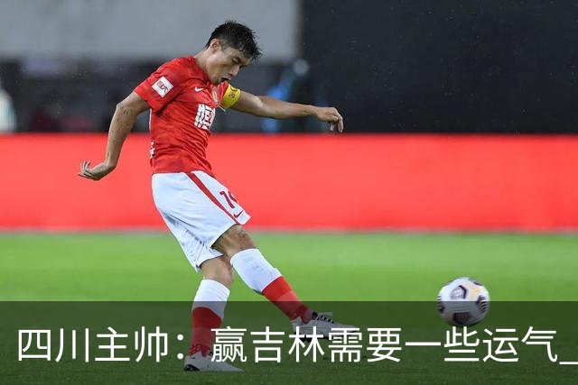 四川主帅：赢吉林需要一些运气 我们的球员很聪明知道怎么控制情绪
