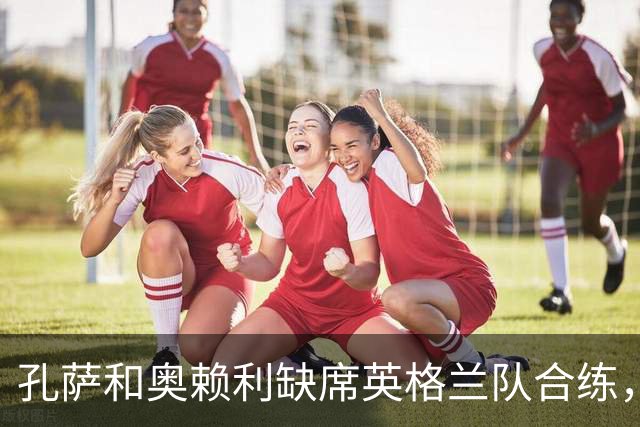 孔萨和奥赖利缺席英格兰队合练，球队下午飞往布拉格