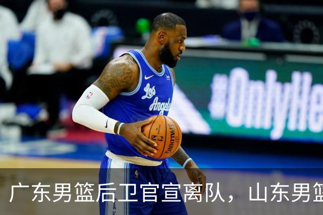 广东男篮后卫官宣离队，山东男篮三外援到队，山西男篮官宣新主教练