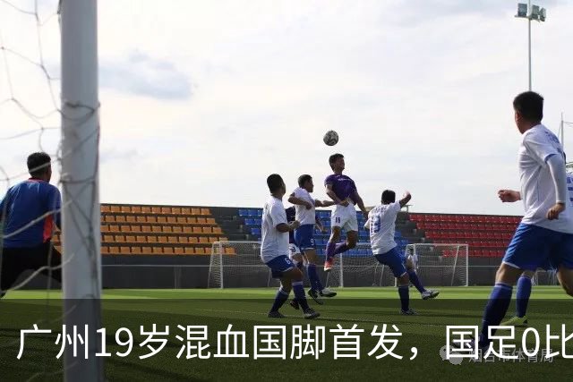 广州19岁混血国脚首发，国足0比5负于巴勒斯坦遭遇近8年主场最大败仗