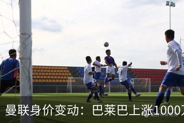 曼联身价变动：巴莱巴上涨1000万欧，拉什福德下跌500万欧