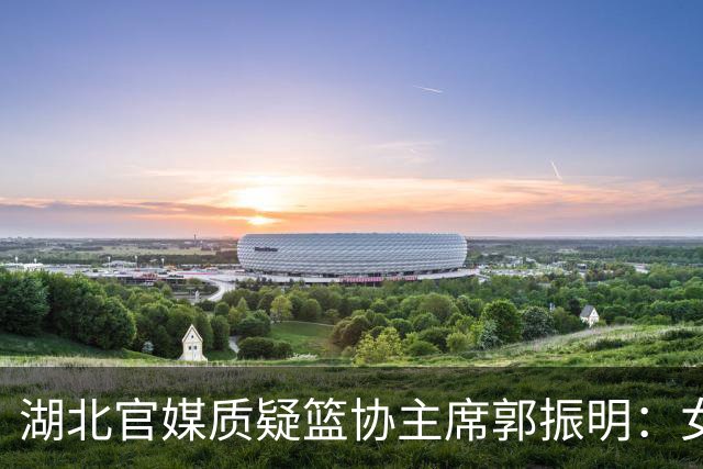 湖北官媒质疑篮协主席郭振明：女篮春节集训收的红包被强令退回，退完还没人补