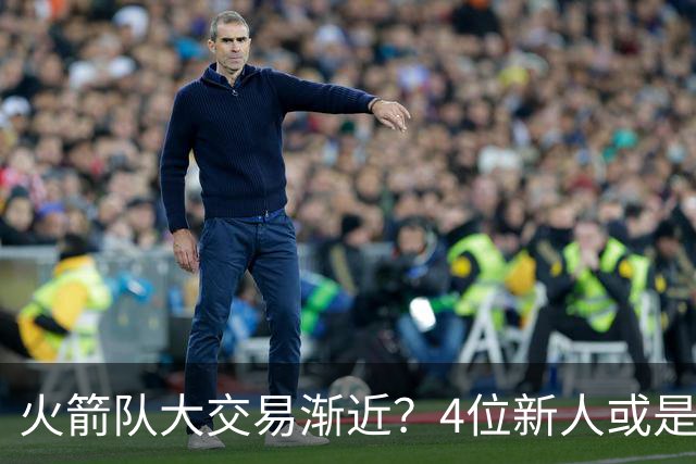 火箭队大交易渐近？4位新人或是筹码，2亿先生绝对不卖，最早下赛季出手