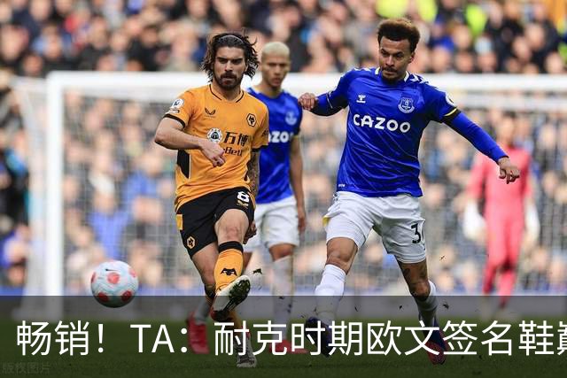畅销！TA：耐克时期欧文签名鞋巅峰时期年销售额接近3.75亿美元