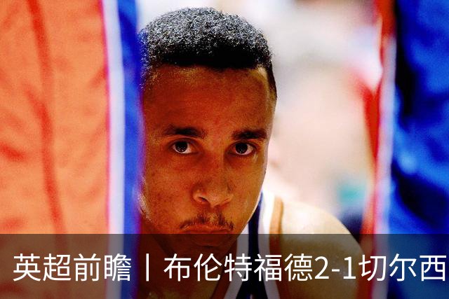 英超前瞻丨布伦特福德2-1切尔西：锋线猛将缺阵，龙哥战术遇难题