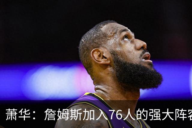 萧华：詹姆斯加入76人的强大阵容 这让他们与尼克斯对决更加精彩