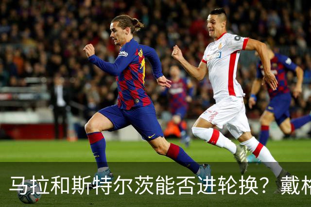 马拉&斯特尔茨能否进轮换？戴格诺特：视情况而定 但我信任他们