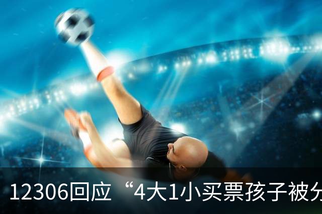 12306回应“4大1小买票孩子被分到单独车厢”：在没有满足条件的座位资源时才会拆分座位，若不满意可取消订单重新购票，将反馈进一步优化