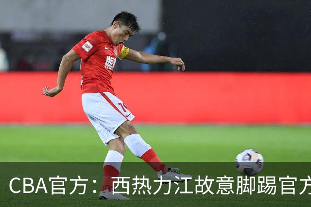 CBA官方：西热力江故意脚踢官方制作物罚款3万