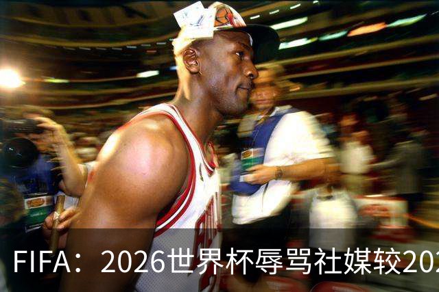 FIFA：2026世界杯辱骂社媒较2022年增加11倍，审核隐藏的评论增加19倍